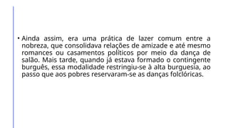 • Ainda assim, era uma prática de lazer comum entre a
nobreza, que consolidava relações de amizade e até mesmo
romances ou casamentos políticos por meio da dança de
salão. Mais tarde, quando já estava formado o contingente
burguês, essa modalidade restringiu-se à alta burguesia, ao
passo que aos pobres reservaram-se as danças folclóricas.
 