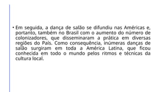 • Em seguida, a dança de salão se difundiu nas Américas e,
portanto, também no Brasil com o aumento do número de
colonizadores, que disseminaram a prática em diversas
regiões do País. Como consequência, inúmeras danças de
salão surgiram em toda a América Latina, que ficou
conhecida em todo o mundo pelos ritmos e técnicas da
cultura local.
 