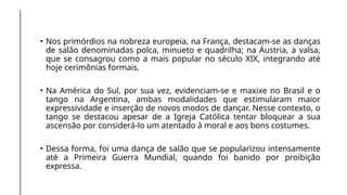• Nos primórdios na nobreza europeia, na França, destacam-se as danças
de salão denominadas polca, minueto e quadrilha; na Áustria, a valsa,
que se consagrou como a mais popular no século XIX, integrando até
hoje cerimônias formais.
• Na América do Sul, por sua vez, evidenciam-se e maxixe no Brasil e o
tango na Argentina, ambas modalidades que estimularam maior
expressividade e inserção de novos modos de dançar. Nesse contexto, o
tango se destacou apesar de a Igreja Católica tentar bloquear a sua
ascensão por considerá-lo um atentado à moral e aos bons costumes.
• Dessa forma, foi uma dança de salão que se popularizou intensamente
até a Primeira Guerra Mundial, quando foi banido por proibição
expressa.
 