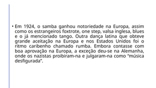 • Em 1924, o samba ganhou notoriedade na Europa, assim
como os estrangeiros foxtrote, one step, valsa inglesa, blues
e o já mencionado tango. Outra dança latina que obteve
grande aceitação na Europa e nos Estados Unidos foi o
ritmo caribenho chamado rumba. Embora contasse com
boa aprovação na Europa, a exceção deu-se na Alemanha,
onde os nazistas proibiram-na e julgaram-na como “música
desfigurada”.
 