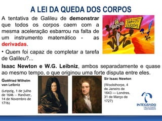 A LEI DA QUEDA DOS CORPOS
A tentativa de Galileu de demonstrar
que todos os corpos caem com a
mesma aceleração esbarrou na falta de
um instrumento matemático -         as
derivadas.
• Quem foi capaz de completar a tarefa
de Galileu?...
Isaac Newton e W.G. Leibniz, ambos separadamente e quase
ao mesmo tempo, o que originou uma forte disputa entre eles.
                                      Sir Isaac Newton
Gottfried Wilhelm
von Leibniz                           (Woolsthorpe, 4
                                      de Janeiro de
(Leipzig, 1 de julho
                                      1643 — Londres,
de 1646 — Hanôver,
                                      31 de Março de
14 de Novembro de
                                      1727)
1716)
 