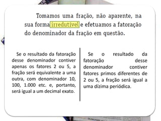 Se o resultado da fatoração
desse denominador contiver
apenas os fatores 2 ou 5, a
fração será equivalente a uma
outra, com denominador 10,
100, 1.000 etc. e, portanto,
será igual a um decimal exato.
Se o resultado da
fatoração desse
denominador contiver
fatores primos diferentes de
2 ou 5, a fração será igual a
uma dízima periódica.
 