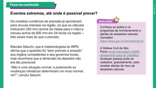 Os modelos numéricos de previsão já apontavam
para chuvas intensas na região, só que os cálculos
indicavam 250 mm (acima da média para o mês) e
choveu acima de 600 mm em 24 horas na região –
três vezes mais do que o previsto.
Marcelo Seluchi, que é meteorologista do INPE,
afirma que o episódio foi “bem previsto e avisado”
aos órgãos competentes e aos governos locais,
mas reconhece que a dimensão do desastre não
era tão previsível.
“Não é uma situação normal, e justamente as
mudanças climáticas determinam um novo normal,
né?”, conclui Seluchi.
Eventos extremos, até onde é possível prever?
Foco no conteúdo
Conheça as ações e os
programas de monitoramento e
alertas de desastres naturais:
Cemaden:
https://www.gov.br/cemaden/pt-br
A Defesa Civil de São
Paulo envia mensagem (SMS)
diretamente para os cidadãos.
Qualquer pessoa pode se
cadastrar, gratuitamente, para
receber alertas de risco de
desastres naturais.
 
