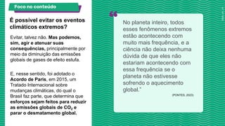Evitar, talvez não. Mas podemos,
sim, agir e atenuar suas
consequências, principalmente por
meio da diminuição das emissões
globais de gases de efeito estufa.
E, nesse sentido, foi adotado o
Acordo de Paris, em 2015, um
Tratado Internacional sobre
mudanças climáticas, do qual o
Brasil faz parte, que determina que
esforços sejam feitos para reduzir
as emissões globais de CO2 e
parar o desmatamento global.
É possível evitar os eventos
climáticos extremos?
No planeta inteiro, todos
esses fenômenos extremos
estão acontecendo com
muito mais frequência, e a
ciência não deixa nenhuma
dúvida de que eles não
estariam acontecendo com
essa frequência se o
planeta não estivesse
sofrendo o aquecimento
global.”
(PONTES, 2023)
Foco no conteúdo
 