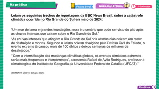 Na prática
“Um mar de lama e grandes inundações: esse é o cenário que pode ser visto do alto após
as chuvas intensas que caíram sobre o Rio Grande do Sul.”
“As chuvas intensas que atingem o Rio Grande do Sul nos últimos dias deixam um rastro
de destruição e mortes. Segundo o último boletim divulgado pela Defesa Civil do Estado, o
evento extremo já causou mais de 100 óbitos e deixou centenas de milhares de
desalojados.”
“‘Com a intensificação das mudanças climáticas globais, os eventos climáticos extremos
serão mais frequentes e intercorrentes’, acrescenta Rafael de Ávila Rodrigues, professor e
climatologista do Instituto de Geografia da Universidade Federal de Catalão (UFCAT).”
(BIERNATH; COSTA; SOUZA, 2024)
Leiam os seguintes trechos de reportagens da BBC News Brasil, sobre a catástrofe
climática ocorrida no Rio Grande do Sul em maio de 2024:
10 minutos
 