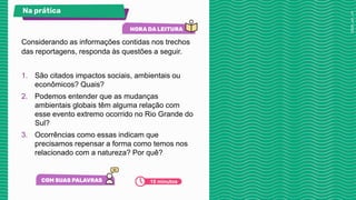 Considerando as informações contidas nos trechos
das reportagens, responda às questões a seguir.
1. São citados impactos sociais, ambientais ou
econômicos? Quais?
2. Podemos entender que as mudanças
ambientais globais têm alguma relação com
esse evento extremo ocorrido no Rio Grande do
Sul?
3. Ocorrências como essas indicam que
precisamos repensar a forma como temos nos
relacionado com a natureza? Por quê?
Na prática
10 minutos
 