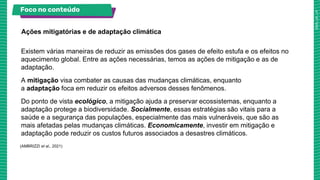 Existem várias maneiras de reduzir as emissões dos gases de efeito estufa e os efeitos no
aquecimento global. Entre as ações necessárias, temos as ações de mitigação e as de
adaptação.
A mitigação visa combater as causas das mudanças climáticas, enquanto
a adaptação foca em reduzir os efeitos adversos desses fenômenos.
Do ponto de vista ecológico, a mitigação ajuda a preservar ecossistemas, enquanto a
adaptação protege a biodiversidade. Socialmente, essas estratégias são vitais para a
saúde e a segurança das populações, especialmente das mais vulneráveis, que são as
mais afetadas pelas mudanças climáticas. Economicamente, investir em mitigação e
adaptação pode reduzir os custos futuros associados a desastres climáticos.
Ações mitigatórias e de adaptação climática
Foco no conteúdo
(AMBRIZZI et al., 2021)
 