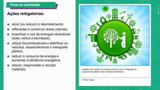 Imagem com ações que podem contribuir com a mitigação do
aquecimento global e das mudanças climáticas.
© Getty Images
Ações mitigatórias:
Foco no conteúdo
● zerar (ou reduzir) o desmatamento;
● reflorestar e conservar áreas naturais;
● incentivar o uso de energias renováveis
(solar, eólica e biomassa);
● utilizar biocombustíveis e eletrificar os
veículos, essencialmente o transporte
público;
● reduzir o consumo de energia e
aumentar a eficiência energética;
● reduzir, reaproveitar e reciclar
materiais.
 