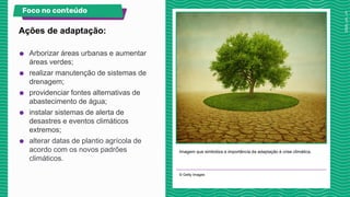 Imagem que simboliza a importância da adaptação à crise climática.
© Getty Images
Ações de adaptação:
Foco no conteúdo
● Arborizar áreas urbanas e aumentar
áreas verdes;
● realizar manutenção de sistemas de
drenagem;
● providenciar fontes alternativas de
abastecimento de água;
● instalar sistemas de alerta de
desastres e eventos climáticos
extremos;
● alterar datas de plantio agrícola de
acordo com os novos padrões
climáticos.
 