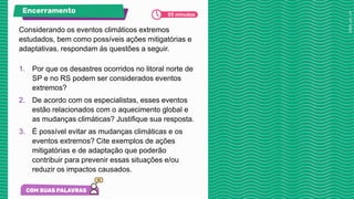 Considerando os eventos climáticos extremos
estudados, bem como possíveis ações mitigatórias e
adaptativas, respondam às questões a seguir.
1. Por que os desastres ocorridos no litoral norte de
SP e no RS podem ser considerados eventos
extremos?
2. De acordo com os especialistas, esses eventos
estão relacionados com o aquecimento global e
as mudanças climáticas? Justifique sua resposta.
3. É possível evitar as mudanças climáticas e os
eventos extremos? Cite exemplos de ações
mitigatórias e de adaptação que poderão
contribuir para prevenir essas situações e/ou
reduzir os impactos causados.
Encerramento 05 minutos
 