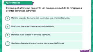 A
B
C
D
Manter a ocupação dos morros com construções para evitar deslizamentos.
Usar fontes de energia à base de combustíveis fósseis.
Manter os atuais padrões de produção e consumo.
Combater o desmatamento e promover a regeneração das florestas.
Indique qual alternativa apresenta um exemplo de medida de mitigação a
eventos climáticos extremos:
Aprofundando
 