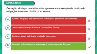A
B
C
D
Manter a ocupação dos morros com construções para evitar deslizamentos.
Usar fontes de energia à base de combustíveis fósseis.
Combater o desmatamento e promover a regeneração das florestas.
Manter os atuais padrões de produção e consumo.
Correção - Indique qual alternativa apresenta um exemplo de medida de
mitigação a eventos climáticos extremos:
Aprofundando
 