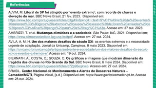 ALVIM, M. Litoral de SP foi atingido por ‘evento extremo’, com recorde de chuvas e
elevação do mar. BBC News Brasil, 21 fev. 2023. Disponível em:
https://www.bbc.com/portuguese/articles/c3gj49n6jwno#:~:text=S%C3%A9rie%20de%20eventos%
20metereol%C3%B3gicos%20extremos%20causou%20excesso%20de,foram%20avisadas%20de
%20poss%C3%ADvel%20perigo%20para%20a%20regi%C3%A3o. Acesso em: 27 out. 2023.
AMBRIZZI, T. et al. Mudanças climáticas e a sociedade. São Paulo: IAG, 2021. Disponível em:
https://www.climaesociedade.iag.usp.br/#pdf. Acesso em: 27 out. 2024.
AVILA, A. M. H. Um dos maiores desafios do século XXI: os eventos extremos e a necessidade
urgente de adaptação. Jornal da Unicamp, Campinas, 8 maio 2023. Disponível em:
https://unicamp.br/unicamp/ju/artigos/ambiente-e-sociedade/um-dos-maiores-desafios-do-seculo-
xxi-os-eventos-extremos-e/. Acesso em: 19 out. 2024.
BIERNATH, A.; COSTA, C.; SOUZA. C. Os gráficos e imagens que mostram dimensão da
tragédia das chuvas no Rio Grande do Sul. BBC News Brasil, 6 maio 2024. Disponível em:
https://www.bbc.com/portuguese/articles/c72p96eqkvxo. Acesso em: 27 out. 2024.
BRASIL. Centro Nacional de Monitoramento e Alertas de Desastres Naturais –
Cemaden/MCTI. Página inicial, [s.d.]. Disponível em: https://www.gov.br/cemaden/pt-br. Acesso
em: 28 out. 2024.
Referências
 