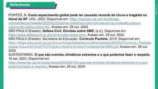 Referências
PONTES, N. Como aquecimento global pode ter causado recorde de chuva e tragédia no
litoral de SP. UOL, 2023. Disponível em: https://noticias.uol.com.br/ultimas-
noticias/deutschewelle/2023/02/22/prever-extremos-como-chuvas-em-sp-e-desafio-para-a-
ciencia-diz-carlos-nobre.htm. Acesso em: 28 out. 2024.
SÃO PAULO (Estado). Defesa Civil. Dúvidas sobre SMS, [s.d.]. Disponível em:
https://www.defesacivil.sp.gov.br/duvidas-sobre-sms/. Acesso em: 28 out. 2024.
SÃO PAULO (Estado). Secretaria da Educação. Currículo Paulista, 2019. Disponível em:
https://efape.educacao.sp.gov.br/curriculopaulista/wp-content/uploads/2023/02/Curriculo_Paulista-
etapas-Educa%C3%A7%C3%A3o-Infantil-e-Ensino-Fundamental-ISBN.pdf. Acesso em: 28 out.
2024.
SUSTENTAREA. O que são eventos climáticos extremos e o que podemos fazer a respeito,
16 set. 2023. Disponível em:
https://www.fsp.usp.br/sustentarea/2023/09/16/o-que-sao-eventos-climaticos-extremos-e-o-que-
podemos-fazer-a-respeito/. Acesso em: 28 out. 2024.
 