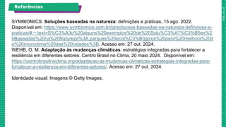 Referências
SYMBIOMICS. Soluções baseadas na natureza: definições e práticas, 15 ago. 2022.
Disponível em: https://www.symbiomics.com.br/pt/solucoes-baseadas-na-natureza-definicoes-e-
praticas/#:~:text=S%C3%A3o%20alguns%20exemplos%20de%20Solu%C3%A7%C3%B5es%2
0Baseadas%20na%20Natureza%3A,parques%20ecol%C3%B3gicos%20para%20melhora%20d
e%20microclima%20das%20cidades%3B. Acesso em: 27 out. 2024.
WEHB, O. M. Adaptação às mudanças climáticas: estratégias integradas para fortalecer a
resiliência em diferentes setores. Centro Brasil no Clima, 20 maio 2024. Disponível em:
https://centrobrasilnoclima.org/adaptacao-as-mudancas-climaticas-estrategias-integradas-para-
fortalecer-a-resiliencia-em-diferentes-setores/. Acesso em: 27 out. 2024.
Identidade visual: Imagens © Getty Images.
 