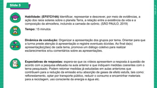 Slide 3
Habilidade: (EF07CI14A) Identificar, representar e descrever, por meio de evidências, a
ação dos raios solares sobre o planeta Terra, a relação entre a existência da vida e a
composição da atmosfera, incluindo a camada de ozônio. (SÃO PAULO, 2019)
Tempo: 15 minutos
Dinâmica de condução: Organizar a apresentação dos grupos por tema. Orientar para que
a turma preste atenção à apresentação e registre eventuais dúvidas. Ao final da(s)
apresentação(ções) de cada tema, promova um diálogo coletivo para realizar
esclarecimentos e/ou comentários sobre as apresentações.
Expectativas de respostas: espera-se que os vídeos apresentem a resposta à questão de
acordo com a pesquisa efetuada na aula anterior e que indiquem medidas coerentes com o
tema pesquisado. Podem retomar medidas já estudadas em aulas anteriores que
contribuem para a redução da emissão e/ou absorção de gases de efeito estufa, tais como:
reflorestamento, optar por transporte público, reduzir o consumo e encaminhar materiais
para a reciclagem, uso consciente da energia e água etc.
 