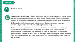 Slide 13
Tempo: 5 minutos
Expectativas de respostas: 1. A reportagem relata que as chuvas deixaram um mar de lama e
grandes inundações e que deixaram um rastro de destruição e mortes, além de centenas de
milhares de desalojados (esses são exemplos de impactos sociais, ambientais e econômicos).
2. Sim, podemos inferir que esses eventos extremos são decorrentes das mudanças
climáticas. O professor e climatologista citado explicita essa relação.
3. Sim, com certeza, precisamos entender que somos natureza e precisamos dos serviços
ecossistêmicos para sobreviver. Se mantivermos ações destrutivas, como queimadas e
desmatamentos, e continuarmos com a emissão de gases de efeito estufa, o aquecimento
global tenderá a aumentar e, dessa forma, as mudanças climáticas irão gerar eventos extremos
cada vez mais frequentes e com maior gravidade, causando mais impactos sociais, ambientais
e econômicos.
 