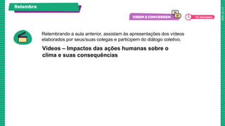 Vídeos – Impactos das ações humanas sobre o
clima e suas consequências
Relembre
Relembrando a aula anterior, assistam às apresentações dos vídeos
elaborados por seus/suas colegas e participem do diálogo coletivo.
15 minutos
 