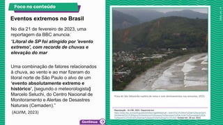 No dia 21 de fevereiro de 2023, uma
reportagem da BBC anuncia:
“Litoral de SP foi atingido por 'evento
extremo', com recorde de chuvas e
elevação do mar
Uma combinação de fatores relacionados
à chuva, ao vento e ao mar fizeram do
litoral norte de São Paulo o alvo de um
‘evento absolutamente extremo e
histórico’, [segundo o meteorologista]
Marcelo Seluchi, do Centro Nacional de
Monitoramento e Alertas de Desastres
Naturais (Cemaden).”
(ALVIM, 2023)
Praia de São Sebastião repleta de lama e com deslizamentos nas encostas, 2023.
Reprodução - ALVIM, 2023. Disponível em:
https://www.bbc.com/portuguese/articles/c3gj49n6jwno#:~:text=S%C3%A9rie%20de%20eventos%
20metereol%C3%B3gicos%20extremos%20causou%20excesso%20de,foram%20avisadas%20de
%20poss%C3%ADvel%20perigo%20para%20a%20regi%C3%A3o. Acesso em: 26 out. 2023.
Eventos extremos no Brasil
Foco no conteúdo
 
