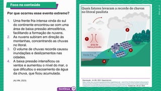 Por que ocorreu esse evento extremo?
Foco no conteúdo
Reprodução - ALVIM, 2023. Disponível em:
https://www.bbc.com/portuguese/articles/c3gj49n6jwno#:~:text=S%C3%A9rie%20de%20eventos%
20metereol%C3%B3gicos%20extremos%20causou%20excesso%20de,foram%20avisadas%20de
%20poss%C3%ADvel%20perigo%20para%20a%20regi%C3%A3o. Acesso em: 26 out. 2023.
1. Uma frente fria intensa vinda do sul
do continente encontrou-se com uma
área de baixa pressão atmosférica,
facilitando a formação de nuvens.
2. As nuvens subiram em direção às
montanhas, concentrando as chuvas
no litoral.
3. O volume de chuvas recorde causou
inundações e deslizamentos nas
cidades.
4. A baixa pressão intensificou os
ventos e aumentou o nível do mar, o
que dificultou o escoamento da água
da chuva, que ficou acumulada.
(ALVIM, 2023)
 