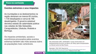As inundações e os deslizamentos na
região deixaram ao menos 65 mortos,
1.730 desalojados e cerca de 766
desabrigados. O governo estadual
decretou estado de calamidade pública
nas cidades de São Sebastião,
Caraguatatuba, Ubatuba, Ilhabela e
Bertioga.
Os impactos ambientais, sociais e
econômicos provocados pelos eventos
extremos também são mais severos sobre
as populações mais vulneráveis.
São Sebastião (SP), 22/02/2023. Casas destruídas em
deslizamentos de terra na Barra do Sahy após tempestades
no litoral norte de São Paulo.
Reprodução - CRUZ, 2023. Disponível em:
https://agenciabrasil.ebc.com.br/geral/noticia/2023-02/especialistas-alertam-que-e-
preciso-repensar-o-gerenciamento-costeiro. Acesso em: 26 out. 2023.
. :
Eventos extremos e seus impactos
Foco no conteúdo
 