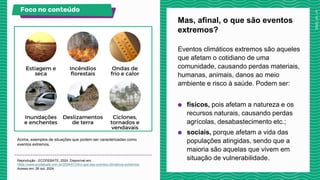Eventos climáticos extremos são aqueles
que afetam o cotidiano de uma
comunidade, causando perdas materiais,
humanas, animais, danos ao meio
ambiente e risco à saúde. Podem ser:
● físicos, pois afetam a natureza e os
recursos naturais, causando perdas
agrícolas, desabastecimento etc.;
● sociais, porque afetam a vida das
populações atingidas, sendo que a
maioria são aquelas que vivem em
situação de vulnerabilidade.
Mas, afinal, o que são eventos
extremos?
Acima, exemplos de situações que podem ser caracterizadas como
eventos extremos.
Reprodução - ECODEBATE, 2024. Disponível em:
https://www.ecodebate.com.br/2024/01/24/o-que-sao-eventos-climaticos-extremos/.
Acesso em: 26 out. 2024.
Foco no conteúdo
 