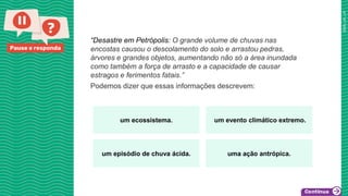 Pause e responda
“Desastre em Petrópolis: O grande volume de chuvas nas
encostas causou o descolamento do solo e arrastou pedras,
árvores e grandes objetos, aumentando não só a área inundada
como também a força de arrasto e a capacidade de causar
estragos e ferimentos fatais.”
Podemos dizer que essas informações descrevem:
um ecossistema. um evento climático extremo.
um episódio de chuva ácida. uma ação antrópica.
 