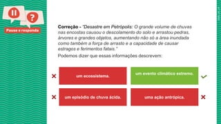 Pause e responda
Correção - “Desastre em Petrópolis: O grande volume de chuvas
nas encostas causou o descolamento do solo e arrastou pedras,
árvores e grandes objetos, aumentando não só a área inundada
como também a força de arrasto e a capacidade de causar
estragos e ferimentos fatais.”
Podemos dizer que essas informações descrevem:
um ecossistema.
um evento climático extremo.
um episódio de chuva ácida. uma ação antrópica.
 