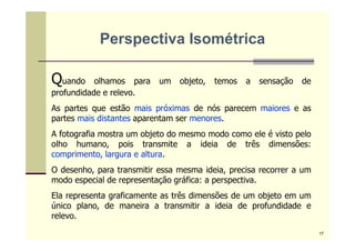 Quando olhamos para um objeto, temos a sensação de
profundidade e relevo.
As partes que estão mais próximas de nós parecem maiores e as
partes mais distantes aparentam ser menores.
A fotografia mostra um objeto do mesmo modo como ele é visto pelo
olho humano, pois transmite a ideia de três dimensões:
comprimento, largura e altura.
O desenho, para transmitir essa mesma ideia, precisa recorrer a um
modo especial de representação gráfica: a perspectiva.
Ela representa graficamente as três dimensões de um objeto em um
único plano, de maneira a transmitir a ideia de profundidade e
relevo.
Perspectiva Isométrica
17
 