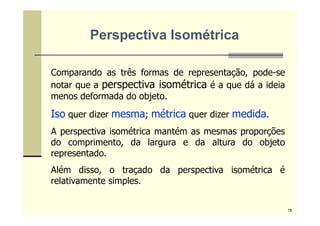 Comparando as três formas de representação, pode-se
notar que a perspectiva isométrica é a que dá a ideia
menos deformada do objeto.
Iso quer dizer mesma; métrica quer dizer medida.
A perspectiva isométrica mantém as mesmas proporções
do comprimento, da largura e da altura do objeto
representado.
Além disso, o traçado da perspectiva isométrica é
relativamente simples.
Perspectiva Isométrica
18
 