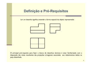 Definição e Pré-Requisitos
Ler um desenho significa entender a forma espacial do objeto representado
O principal pré-requisito para fazer a leitura de desenhos técnicos é estar familiarizado com a
disposição das vistas resultantes das projeções ortogonais associadas aos rebatimentos dados na
peça desenhada.
2
 