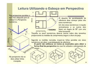 Das perspectivas paralelas, o
tipo mais adequado para se
esboçar é a Perspectiva
Isométrica.
Comprimento
Altura
O desenho do paralelepípedo de
referência deve começar pelos três
eixos isométricos.
Um dos eixos isométricos é traçado
verticalmente e os outros dois
fazem um ângulo de 30° com uma
linha horizontal.
30º
30º
Traçados os eixos isométricos, deve-se marcar, sobre eles, tamanhos
proporcionais às medidas de comprimento, largura e altura da peça.
Seguindo as medidas marcadas, traçam-se linhas paralelas aos eixos
isométricos até obter o paralelepípedo de referência.
A partir daí utiliza-se os meios já mostrados para obter a
forma final da perspectiva (no caso foi utilizado a sobreposição de
vistas)
1°DIEDRO
Na perspectiva não se
deve utilizar linhas
tracejadas.
Leitura Utilizando o Esboço em Perspectiva
28
 