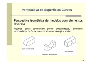 Perspectiva isométrica de modelos com elementos
diversos
Algumas peças apresentam partes arredondadas, elementos
arredondados ou furos, como mostram os exemplos abaixo:
Perspectiva de Superfícies Curvas
54
 
