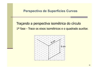Traçando a perspectiva isométrica do círculo
1ª fase - Trace os eixos isométricos e o quadrado auxiliar.
6 cm
Perspectiva de Superfícies Curvas
56
 