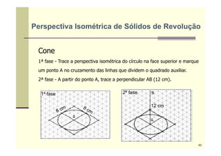 Cone
1ª fase - Trace a perspectiva isométrica do círculo na face superior e marque
um ponto A no cruzamento das linhas que dividem o quadrado auxiliar.
2ª fase - A partir do ponto A, trace a perpendicular AB (12 cm).
1ª fase 2ª fase
12 cm
Perspectiva Isométrica de Sólidos de Revolução
63
 