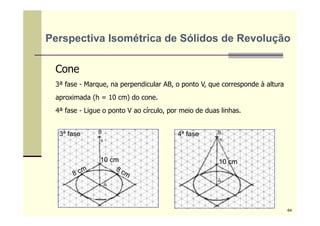 Cone
3ª fase - Marque, na perpendicular AB, o ponto V, que corresponde à altura
aproximada (h = 10 cm) do cone.
4ª fase - Ligue o ponto V ao círculo, por meio de duas linhas.
3ª fase 4ª fase
10 cm10 cm
Perspectiva Isométrica de Sólidos de Revolução
64
 