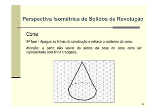 Cone
5ª fase - Apague as linhas de construção e reforce o contorno do cone.
Atenção: a parte não visível da aresta da base do cone deve ser
representada com linha tracejada.
Perspectiva Isométrica de Sólidos de Revolução
65
 