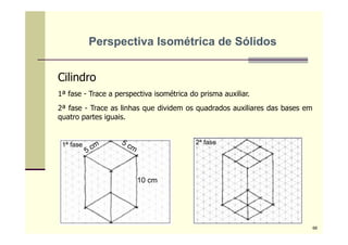 Cilindro
1ª fase - Trace a perspectiva isométrica do prisma auxiliar.
2ª fase - Trace as linhas que dividem os quadrados auxiliares das bases em
quatro partes iguais.
10 cm
1ª fase 2ª fase
Perspectiva Isométrica de Sólidos
66
 