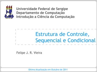 Universidade Federal de Sergipe
Departamento de Computação
Introdução a Ciência da Computação




              Estrutura de Controle,
              Sequencial e Condicional

Felipe J. R. Vieira




        Última Atualização em Outubro de 2011
 