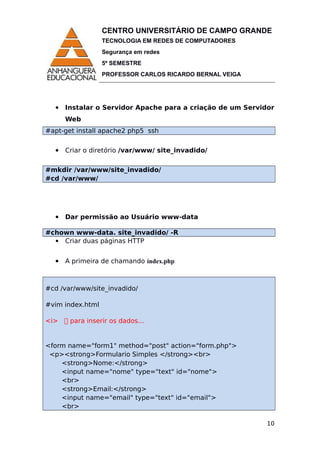 CENTRO UNIVERSITÁRIO DE CAMPO GRANDE
TECNOLOGIA EM REDES DE COMPUTADORES
Segurança em redes
5º SEMESTRE
PROFESSOR CARLOS RICARDO BERNAL VEIGA
 Instalar o Servidor Apache para a criação de um Servidor
Web
#apt-get install apache2 php5 ssh
 Criar o diretório /var/www/ site_invadido/
#mkdir /var/www/site_invadido/
#cd /var/www/
 Dar permissão ao Usuário www-data
#chown www-data. site_invadido/ -R
 Criar duas páginas HTTP
 A primeira de chamando índex.php
#cd /var/www/site_invadido/
#vim index.html
<i>  para inserir os dados...
<form name="form1" method="post" action="form.php">
<p><strong>Formulario Simples </strong><br>
<strong>Nome:</strong>
<input name="nome" type="text" id="nome">
<br>
<strong>Email:</strong>
<input name="email" type="text" id="email">
<br>
10
 