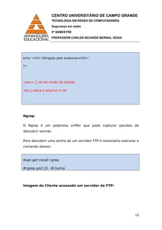 CENTRO UNIVERSITÁRIO DE CAMPO GRANDE
TECNOLOGIA EM REDES DE COMPUTADORES
Segurança em redes
5º SEMESTRE
PROFESSOR CARLOS RICARDO BERNAL VEIGA
echo '<h3> Obrigado pela avaliacao</h3>';
?>
<esc>  sai do modo de edição
:wq  salva o arquivo e sai
Ngrep
O Ngrep é um poderoso sniffer que pode capturar pacotes de
descobrir senhas
Para descobrir uma senha de um servidor FTP é necessário executar o
comando abaixo:
#apt-get install ngrep
#ngrep port 21 –W byline
Imagem do Cliente acessado um servidor de FTP:
13
 