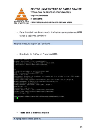 CENTRO UNIVERSITÁRIO DE CAMPO GRANDE
TECNOLOGIA EM REDES DE COMPUTADORES
Segurança em redes
5º SEMESTRE
PROFESSOR CARLOS RICARDO BERNAL VEIGA
 Para descobrir os dados sendo trafegados pelo protocolo HTTP
utilize o seguinte comando:
#ngrep redesunaes port 80 –W byline
 Resultado do Sniffer no Protocolo HTTP:
 Teste sem a diretiva byline
# ngrep redesunaes port 80
15
 