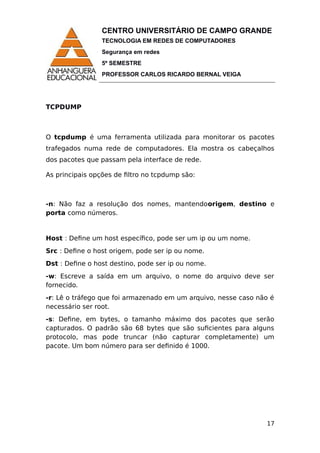 CENTRO UNIVERSITÁRIO DE CAMPO GRANDE
TECNOLOGIA EM REDES DE COMPUTADORES
Segurança em redes
5º SEMESTRE
PROFESSOR CARLOS RICARDO BERNAL VEIGA
TCPDUMP
O tcpdump é uma ferramenta utilizada para monitorar os pacotes
trafegados numa rede de computadores. Ela mostra os cabeçalhos
dos pacotes que passam pela interface de rede.
As principais opções de filtro no tcpdump são:
-n: Não faz a resolução dos nomes, mantendoorigem, destino e
porta como números.
Host : Define um host específico, pode ser um ip ou um nome.
Src : Define o host origem, pode ser ip ou nome.
Dst : Define o host destino, pode ser ip ou nome.
-w: Escreve a saída em um arquivo, o nome do arquivo deve ser
fornecido.
-r: Lê o tráfego que foi armazenado em um arquivo, nesse caso não é
necessário ser root.
-s: Define, em bytes, o tamanho máximo dos pacotes que serão
capturados. O padrão são 68 bytes que são suficientes para alguns
protocolo, mas pode truncar (não capturar completamente) um
pacote. Um bom número para ser definido é 1000.
17
 