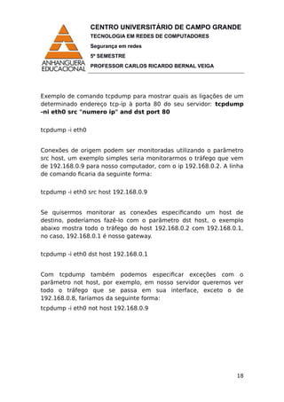CENTRO UNIVERSITÁRIO DE CAMPO GRANDE
TECNOLOGIA EM REDES DE COMPUTADORES
Segurança em redes
5º SEMESTRE
PROFESSOR CARLOS RICARDO BERNAL VEIGA
Exemplo de comando tcpdump para mostrar quais as ligações de um
determinado endereço tcp-ip à porta 80 do seu servidor: tcpdump
-ni eth0 src "numero ip" and dst port 80
tcpdump -i eth0
Conexões de origem podem ser monitoradas utilizando o parâmetro
src host, um exemplo simples seria monitorarmos o tráfego que vem
de 192.168.0.9 para nosso computador, com o ip 192.168.0.2. A linha
de comando ficaria da seguinte forma:
tcpdump -i eth0 src host 192.168.0.9
Se quisermos monitorar as conexões especificando um host de
destino, poderíamos fazê-lo com o parâmetro dst host, o exemplo
abaixo mostra todo o tráfego do host 192.168.0.2 com 192.168.0.1,
no caso, 192.168.0.1 é nosso gateway.
tcpdump -i eth0 dst host 192.168.0.1
Com tcpdump também podemos especificar exceções com o
parâmetro not host, por exemplo, em nosso servidor queremos ver
todo o tráfego que se passa em sua interface, exceto o de
192.168.0.8, faríamos da seguinte forma:
tcpdump -i eth0 not host 192.168.0.9
18
 