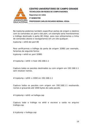 CENTRO UNIVERSITÁRIO DE CAMPO GRANDE
TECNOLOGIA EM REDES DE COMPUTADORES
Segurança em redes
5º SEMESTRE
PROFESSOR CARLOS RICARDO BERNAL VEIGA
No tcpdump podemos também especificar portas de origem e destino
com os comandos src port e dst port, um exemplo seria monitorarmos
o tráfego destinado à porta 80 (http), para isso utilizaríamos a linha
de comandos abaixo e navegaríamos em um site qualquer:
tcpdump -i eth0 dst port 80
Para verificarmos o tráfego da porta de origem 32881 por exemplo,
faríamos da seguinte forma:
tcpdump -i eth0 src port 32881
# tcpdump -i eth0 -n host 192.168.1.1
Captura todos os pacotes destinados ou com origem em 192.168.1.1
sem resolver nomes.
# tcpdump -i eth0 -s 1000 src 192.168.1.1
Captura todos os pacotes com origem em 192.168.1.1 resolvendo
nomes e gravando até 1000 bytes de cada pacote.
# tcpdump -i eth0 -w trafego.cap
Captura todo o tráfego na eth0 e escreve a saída no arquivo
trafego.cap
$ tcpdump -r trafego.cap
19
 