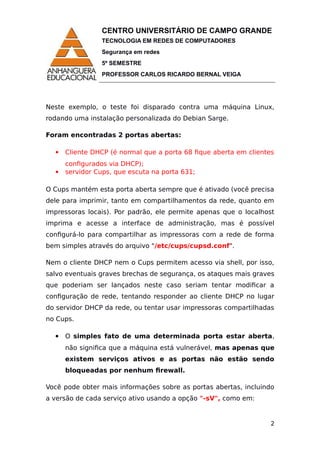 CENTRO UNIVERSITÁRIO DE CAMPO GRANDE
TECNOLOGIA EM REDES DE COMPUTADORES
Segurança em redes
5º SEMESTRE
PROFESSOR CARLOS RICARDO BERNAL VEIGA
Neste exemplo, o teste foi disparado contra uma máquina Linux,
rodando uma instalação personalizada do Debian Sarge.
Foram encontradas 2 portas abertas:
 Cliente DHCP (é normal que a porta 68 fique aberta em clientes
configurados via DHCP);
 servidor Cups, que escuta na porta 631;
O Cups mantém esta porta aberta sempre que é ativado (você precisa
dele para imprimir, tanto em compartilhamentos da rede, quanto em
impressoras locais). Por padrão, ele permite apenas que o localhost
imprima e acesse a interface de administração, mas é possível
configurá-lo para compartilhar as impressoras com a rede de forma
bem simples através do arquivo "/etc/cups/cupsd.conf".
Nem o cliente DHCP nem o Cups permitem acesso via shell, por isso,
salvo eventuais graves brechas de segurança, os ataques mais graves
que poderiam ser lançados neste caso seriam tentar modificar a
configuração de rede, tentando responder ao cliente DHCP no lugar
do servidor DHCP da rede, ou tentar usar impressoras compartilhadas
no Cups.
 O simples fato de uma determinada porta estar aberta,
não significa que a máquina está vulnerável, mas apenas que
existem serviços ativos e as portas não estão sendo
bloqueadas por nenhum firewall.
Você pode obter mais informações sobre as portas abertas, incluindo
a versão de cada serviço ativo usando a opção "-sV", como em:
2
 