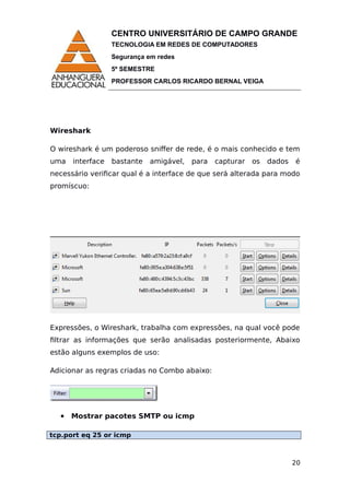 CENTRO UNIVERSITÁRIO DE CAMPO GRANDE
TECNOLOGIA EM REDES DE COMPUTADORES
Segurança em redes
5º SEMESTRE
PROFESSOR CARLOS RICARDO BERNAL VEIGA
Wireshark
O wireshark é um poderoso sniffer de rede, é o mais conhecido e tem
uma interface bastante amigável, para capturar os dados é
necessário verificar qual é a interface de que será alterada para modo
promíscuo:
Expressões, o Wireshark, trabalha com expressões, na qual você pode
filtrar as informações que serão analisadas posteriormente, Abaixo
estão alguns exemplos de uso:
Adicionar as regras criadas no Combo abaixo:
 Mostrar pacotes SMTP ou icmp
tcp.port eq 25 or icmp
20
 
