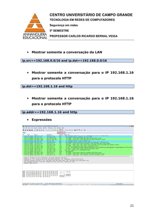 CENTRO UNIVERSITÁRIO DE CAMPO GRANDE
TECNOLOGIA EM REDES DE COMPUTADORES
Segurança em redes
5º SEMESTRE
PROFESSOR CARLOS RICARDO BERNAL VEIGA
 Mostrar somente a conversação da LAN
ip.src==192.168.0.0/16 and ip.dst==192.168.0.0/16
 Mostrar somente a conversação para o IP 192.168.1.16
para o protocolo HTTP
ip.dst==192.168.1.16 and http
 Mostrar somente a conversação para o IP 192.168.1.16
para o protocolo HTTP
ip.addr==192.168.1.16 and http
 Expressões
21
 