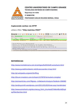 CENTRO UNIVERSITÁRIO DE CAMPO GRANDE
TECNOLOGIA EM REDES DE COMPUTADORES
Segurança em redes
5º SEMESTRE
PROFESSOR CARLOS RICARDO BERNAL VEIGA
Capturando senhas via HTTP
utilize o filtro “http matches POST”
REFERÊNCIAS
http://www.mentebinaria.com.br/artigos/0x05/0x05-wireshark.html
http://www.guiadohardware.net/dicas/usando-nmap.html
http://pt.wikipedia.org/wiki/Sniffing
http://forum.imasters.com.br/topic/127878-formulario-simples/
http://ezinearticles.com/?Ngrep---A-Network-Analysis-Tool&id=306082
http://andreysmith.wordpress.com/2011/01/02/three-way-handshake/
http://www.wireshark.org/docs/wsug_html_chunked/ChWorkBuildDispl
ayFilterSection.html
24
 
