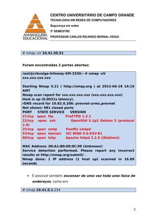 CENTRO UNIVERSITÁRIO DE CAMPO GRANDE
TECNOLOGIA EM REDES DE COMPUTADORES
Segurança em redes
5º SEMESTRE
PROFESSOR CARLOS RICARDO BERNAL VEIGA
# nmap -sV 10.41.50.51
Foram encontradas 2 portas abertas:
root@crbveiga-Infoway-SM-3330:~# nmap -sV
xxx.xxx.xxx.xxx
Starting Nmap 5.21 ( http://nmap.org ) at 2012-04-19 14:19
AMT
Nmap scan report for xxx.xxx.xxx.xxx (xxx.xxx.xxx.xxx)
Host is up (0.0031s latency).
rDNS record for 10.82.0.206: prevnet-urms.prevnet
Not shown: 981 closed ports
PORT STATE SERVICE VERSION
21/tcp open ftp ProFTPD 1.3.1
22/tcp open ssh OpenSSH 5.1p1 Debian 5 (protocol
2.0)
25/tcp open smtp Postfix smtpd
53/tcp open domain ISC BIND 9.6-ESV-R1
80/tcp open http Apache httpd 2.2.9 ((Debian))
MAC Address: 00:A1:B0:00:9C:99 (Unknown)
Service detection performed. Please report any incorrect
results at http://nmap.org/submit/ .
Nmap done: 1 IP address (1 host up) scanned in 16.89
seconds
 É possível também escanear de uma vez toda uma faixa de
endereços, como em:
# nmap 10.41.0.1-254
3
 